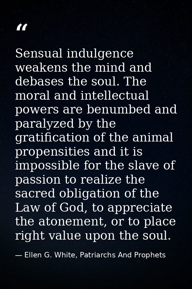 Sensual indulgence weakens the mind and debases the soul. The moral and intellectual powers are benumbed and paralyzed b — Ellen G. White, Patriarchs And Prophets