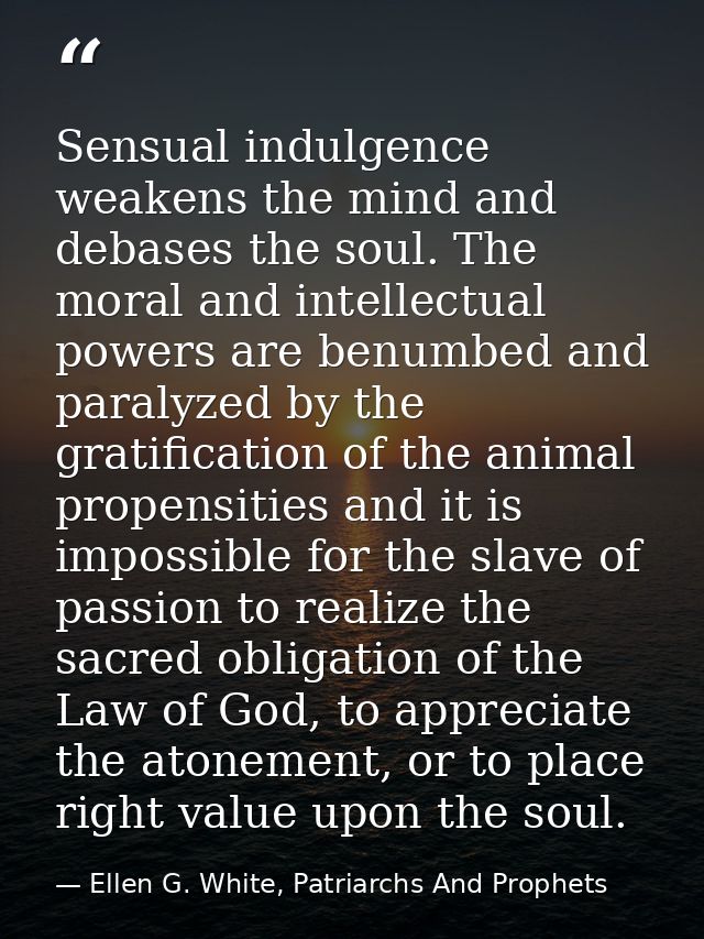 Sensual indulgence weakens the mind and debases the soul. The moral and intellectual powers are benumbed and paralyzed b — Ellen G. White, Patriarchs And Prophets