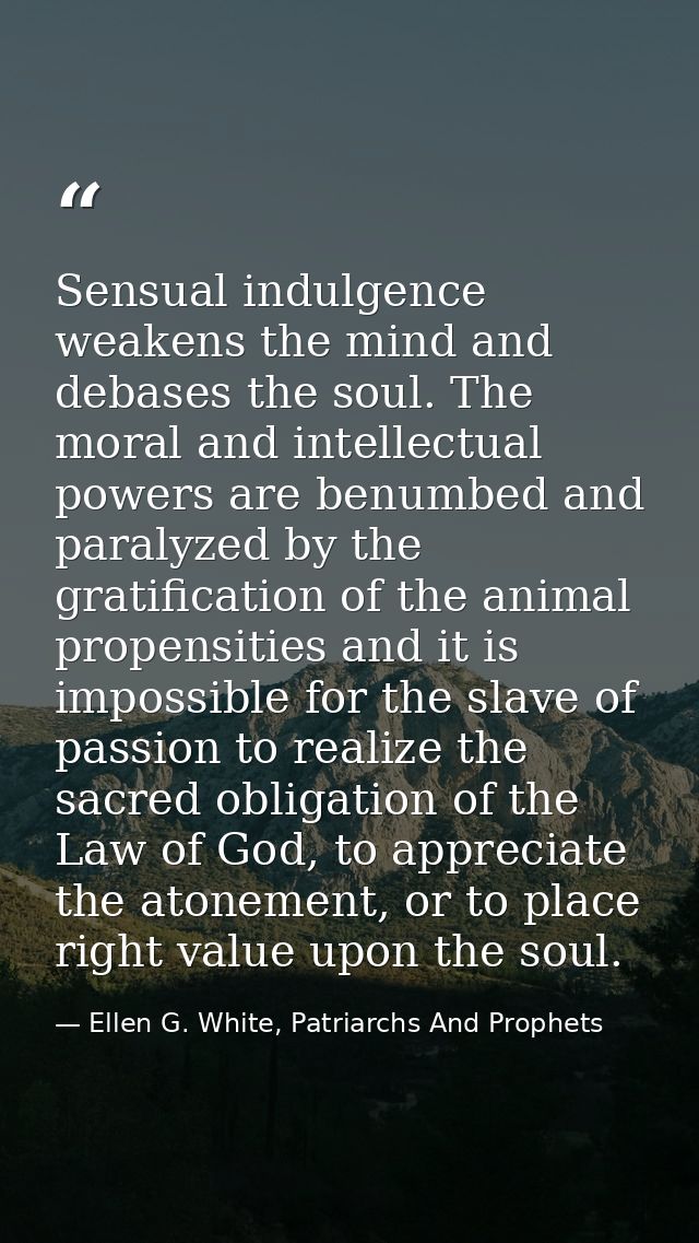 Sensual indulgence weakens the mind and debases the soul. The moral and intellectual powers are benumbed and paralyzed b — Ellen G. White, Patriarchs And Prophets