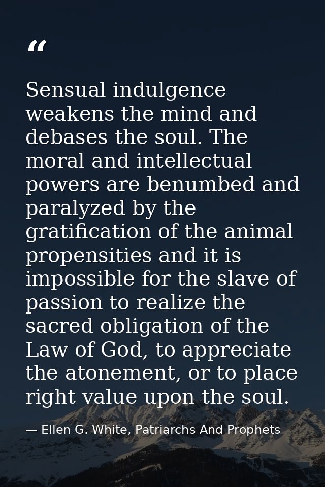 Sensual indulgence weakens the mind and debases the soul. The moral and intellectual powers are benumbed and paralyzed b — Ellen G. White, Patriarchs And Prophets
