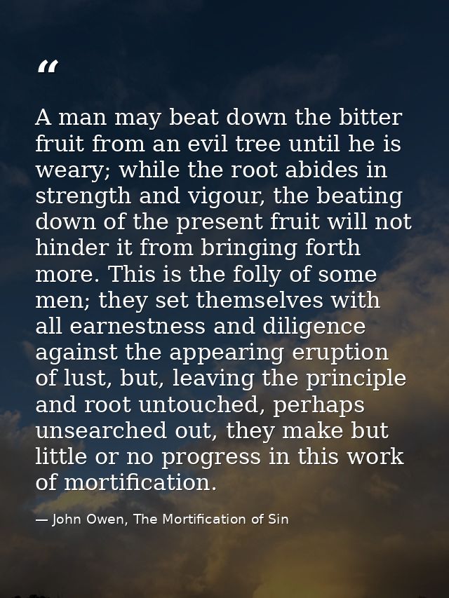 A man may beat down the bitter fruit from an evil tree until he is weary; while the root abides in strength and vigour,  — John Owen, The Mortification of Sin
