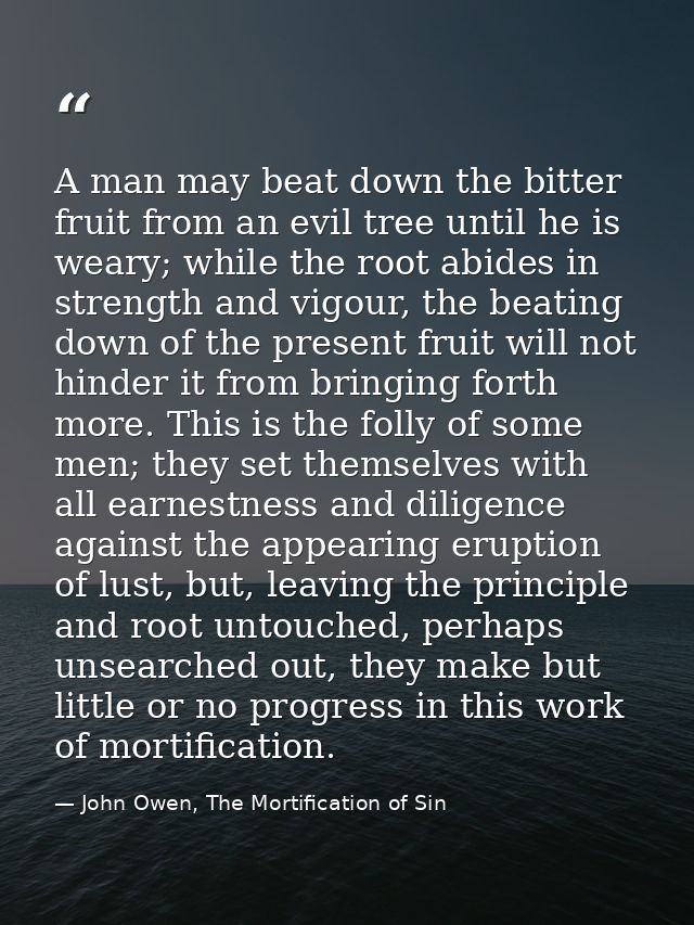 A man may beat down the bitter fruit from an evil tree until he is weary; while the root abides in strength and vigour,  — John Owen, The Mortification of Sin