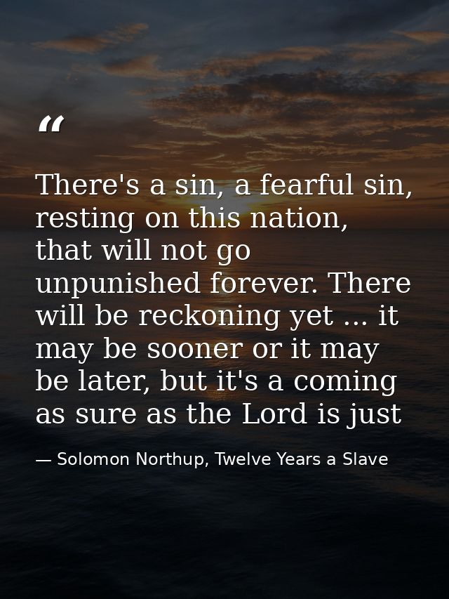 There's a sin, a fearful sin, resting on this nation, that will not go unpunished forever. There will be reckoning yet . — Solomon Northup, Twelve Years a Slave