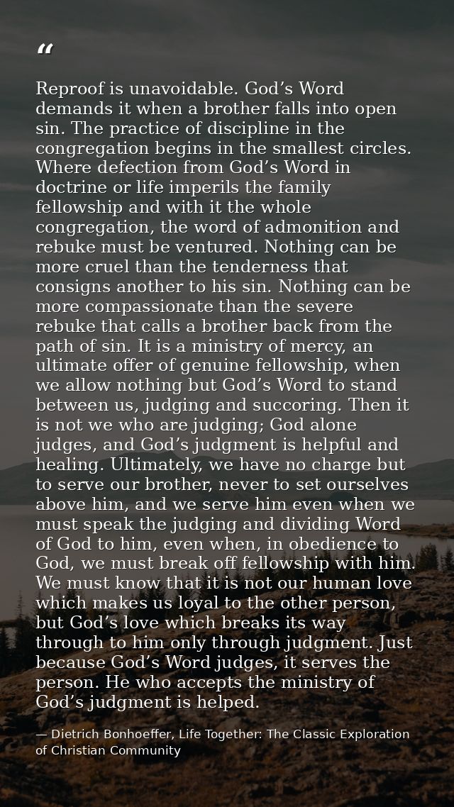 Reproof is unavoidable. God’s Word demands it when a brother falls into open sin. The practice of discipline in the cong — Dietrich Bonhoeffer, Life Together: The Classic Exploration of Christian Community
