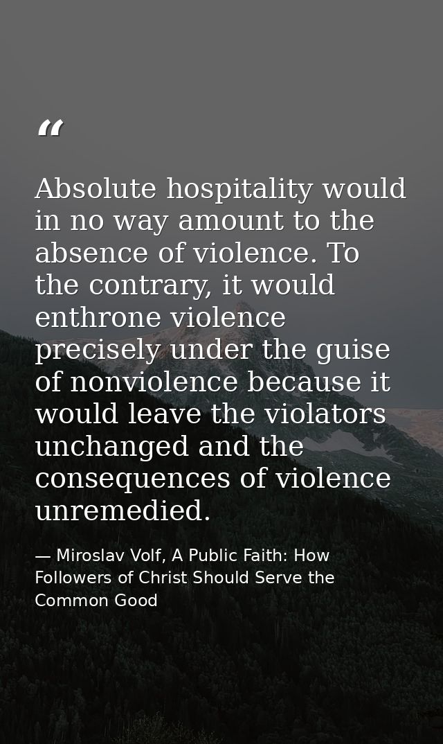 Absolute hospitality would in no way amount to the absence of violence. To the contrary, it would enthrone violence prec — Miroslav Volf, A Public Faith: How Followers of Christ Should Serve the Common Good
