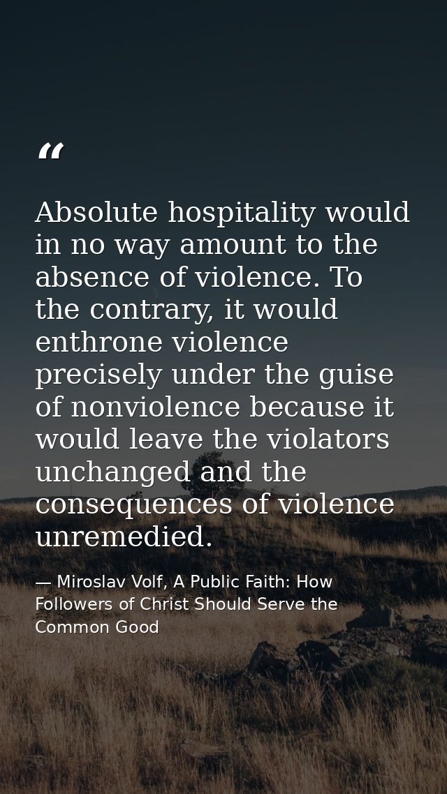 Absolute hospitality would in no way amount to the absence of violence. To the contrary, it would enthrone violence prec — Miroslav Volf, A Public Faith: How Followers of Christ Should Serve the Common Good