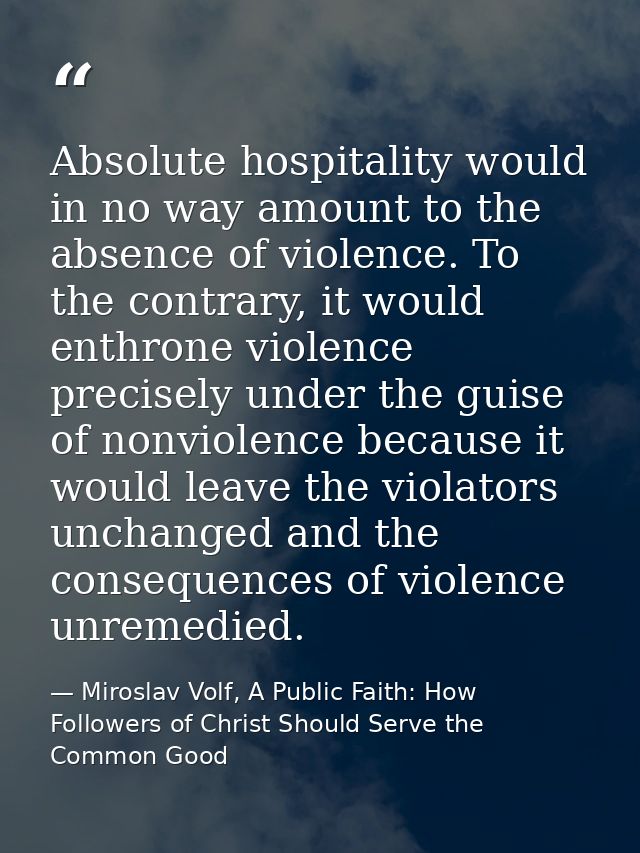 Absolute hospitality would in no way amount to the absence of violence. To the contrary, it would enthrone violence prec — Miroslav Volf, A Public Faith: How Followers of Christ Should Serve the Common Good