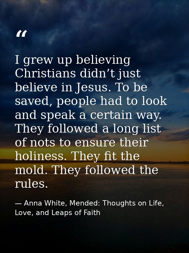 I grew up believing Christians didn’t just believe in Jesus. To be saved, people had to look and speak a certain way. Th — Anna White, Mended: Thoughts on Life, Love, and Leaps of Faith