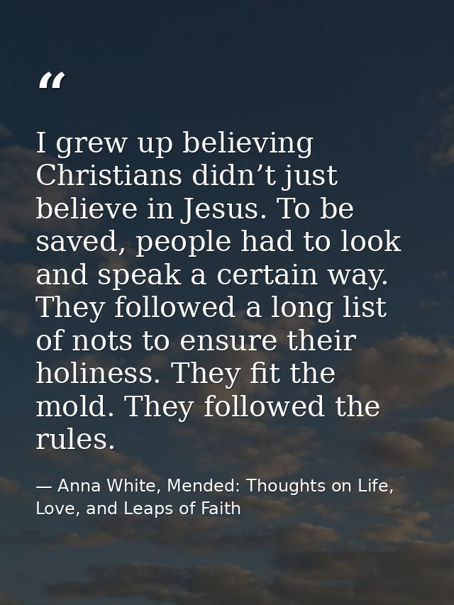 I grew up believing Christians didn’t just believe in Jesus. To be saved, people had to look and speak a certain way. Th — Anna White, Mended: Thoughts on Life, Love, and Leaps of Faith