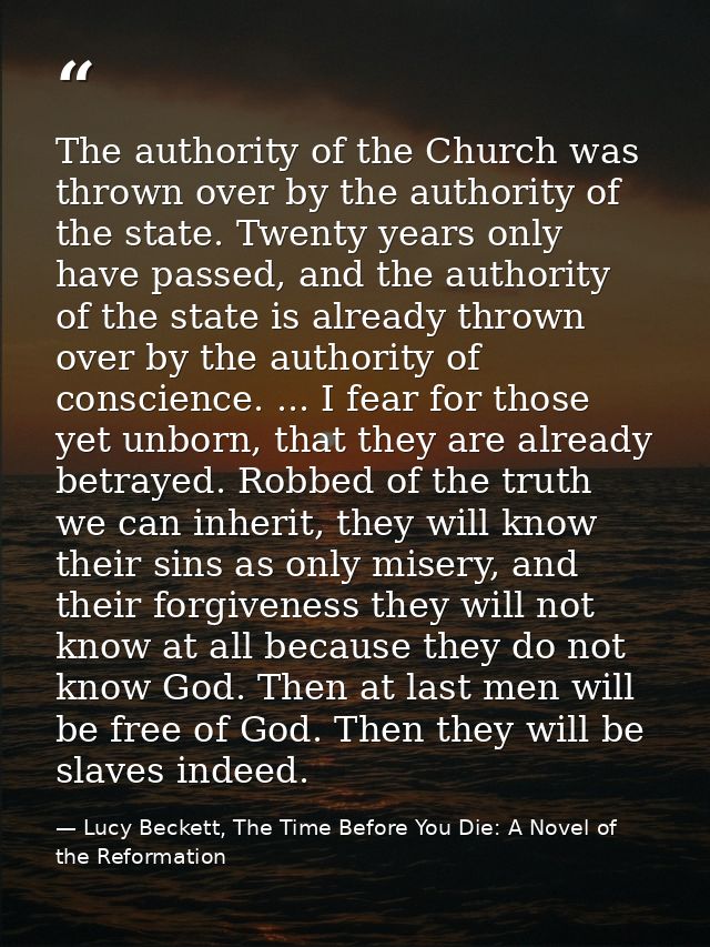 The authority of the Church was thrown over by the authority of the state. Twenty years only have passed, and the author — Lucy Beckett, The Time Before You Die: A Novel of the Reformation