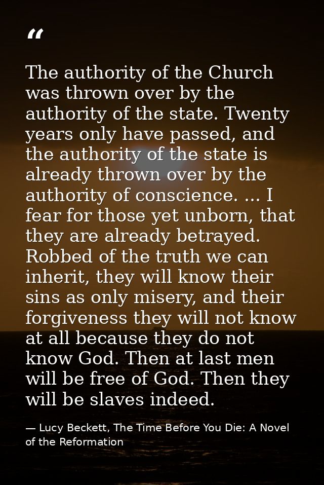 The authority of the Church was thrown over by the authority of the state. Twenty years only have passed, and the author — Lucy Beckett, The Time Before You Die: A Novel of the Reformation
