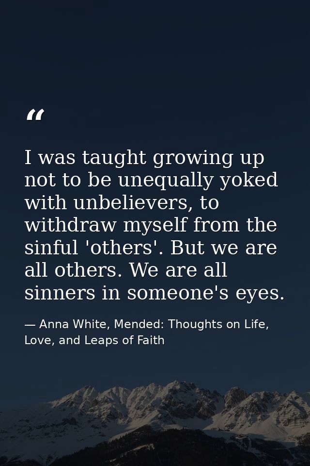 I was taught growing up not to be unequally yoked with unbelievers, to withdraw myself from the sinful 'others'. But we  — Anna White, Mended: Thoughts on Life, Love, and Leaps of Faith