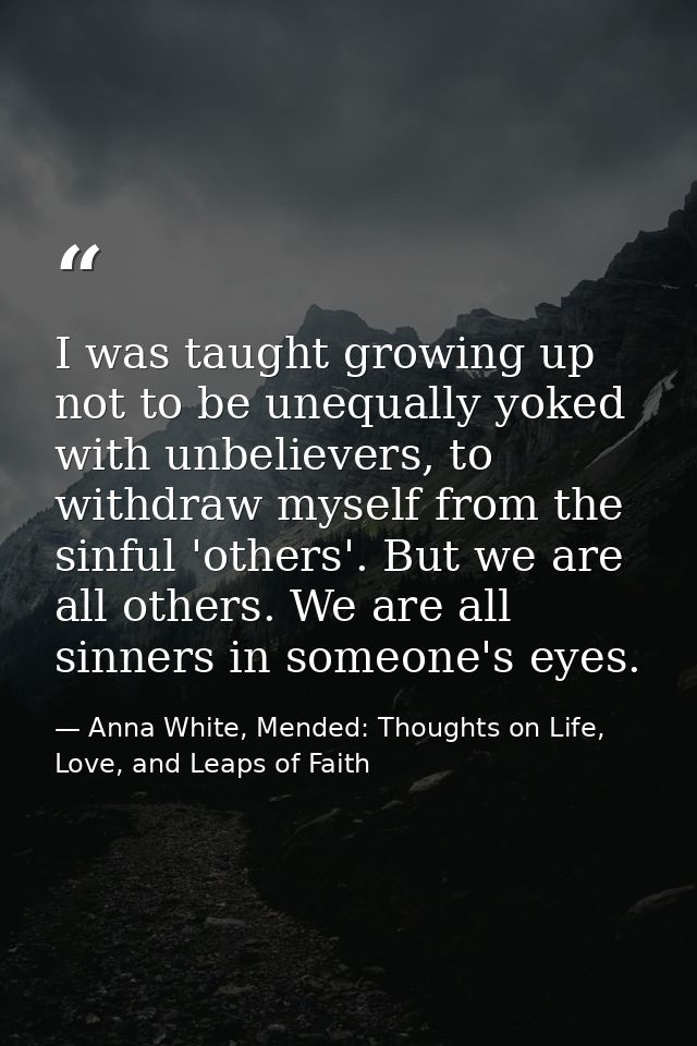 I was taught growing up not to be unequally yoked with unbelievers, to withdraw myself from the sinful 'others'. But we  — Anna White, Mended: Thoughts on Life, Love, and Leaps of Faith
