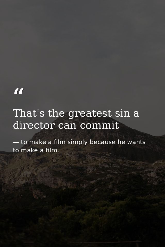 That's the greatest sin a director can commit — to make a film simply because he wants to make a film.