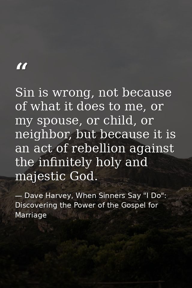 Sin is wrong, not because of what it does to me, or my spouse, or child, or neighbor, but because it is an act of rebell — Dave Harvey, When Sinners Say "I Do": Discovering the Power of the Gospel for Marriage