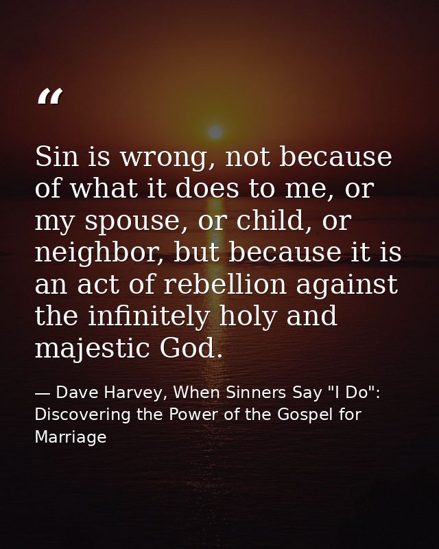 Sin is wrong, not because of what it does to me, or my spouse, or child, or neighbor, but because it is an act of rebell — Dave Harvey, When Sinners Say "I Do": Discovering the Power of the Gospel for Marriage