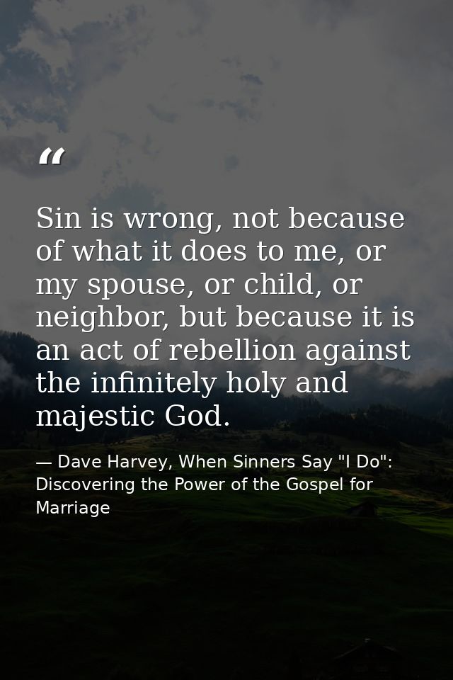 Sin is wrong, not because of what it does to me, or my spouse, or child, or neighbor, but because it is an act of rebell — Dave Harvey, When Sinners Say "I Do": Discovering the Power of the Gospel for Marriage