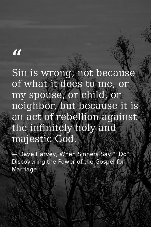Sin is wrong, not because of what it does to me, or my spouse, or child, or neighbor, but because it is an act of rebell — Dave Harvey, When Sinners Say "I Do": Discovering the Power of the Gospel for Marriage