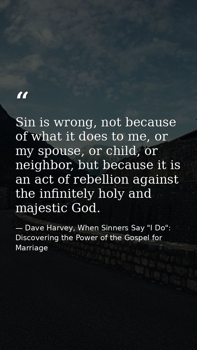Sin is wrong, not because of what it does to me, or my spouse, or child, or neighbor, but because it is an act of rebell — Dave Harvey, When Sinners Say "I Do": Discovering the Power of the Gospel for Marriage