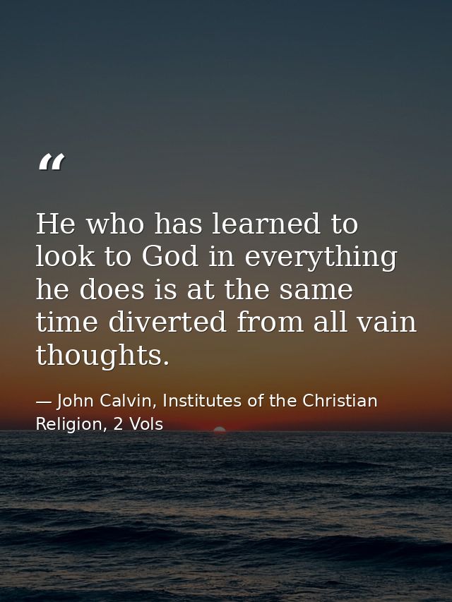 He who has learned to look to God in everything he does is at the same time diverted from all vain thoughts. — John Calvin, Institutes of the Christian Religion, 2 Vols