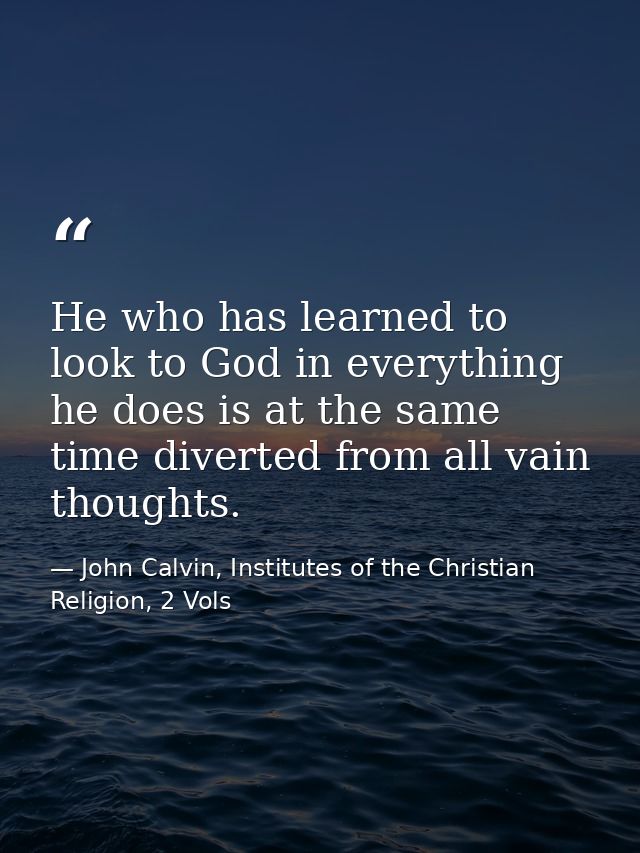 He who has learned to look to God in everything he does is at the same time diverted from all vain thoughts. — John Calvin, Institutes of the Christian Religion, 2 Vols