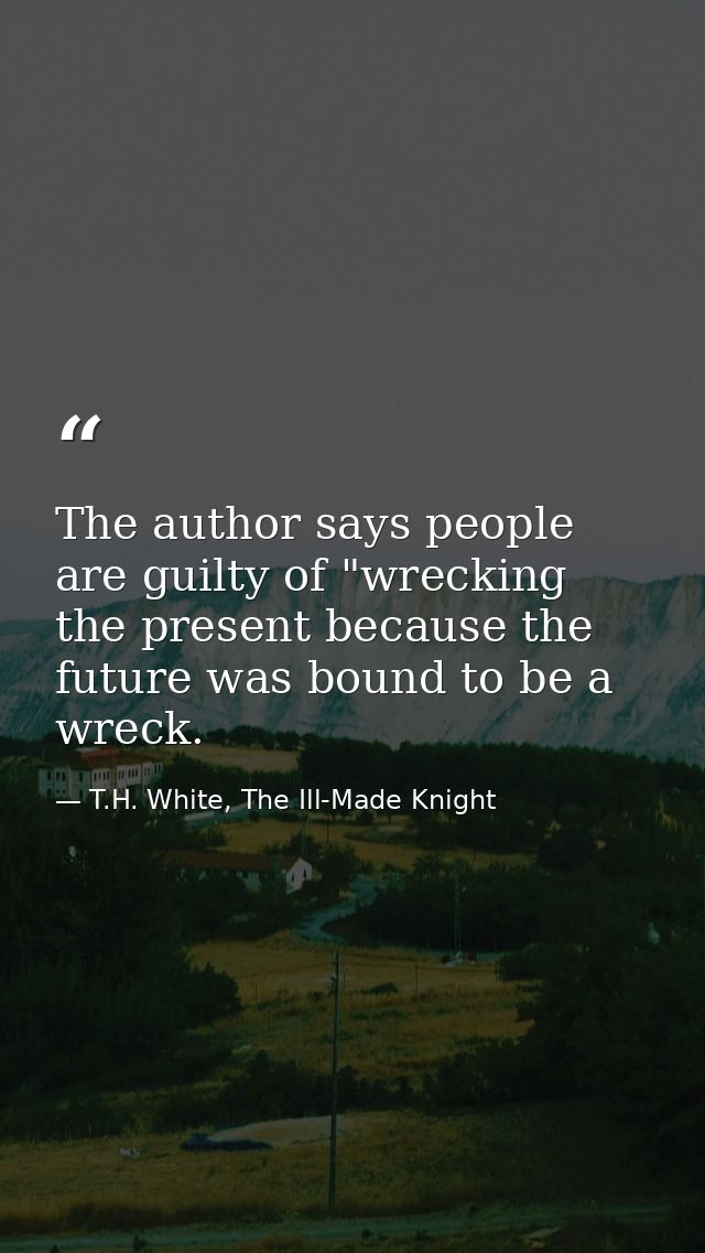 The author says people are guilty of "wrecking the present because the future was bound to be a wreck. — T.H. White, The Ill-Made Knight
