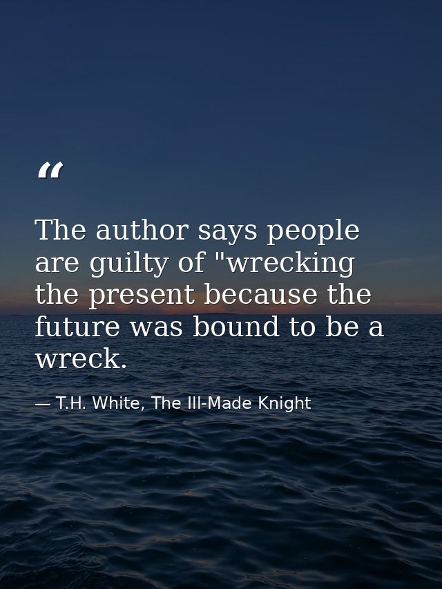 The author says people are guilty of "wrecking the present because the future was bound to be a wreck. — T.H. White, The Ill-Made Knight
