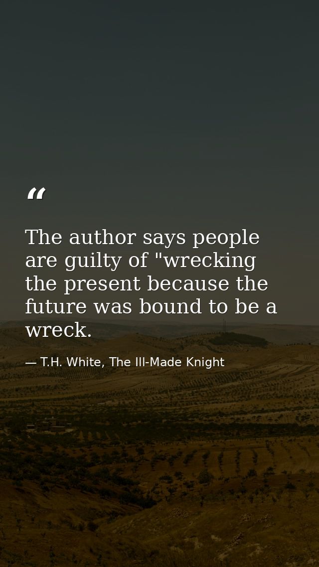 The author says people are guilty of "wrecking the present because the future was bound to be a wreck. — T.H. White, The Ill-Made Knight