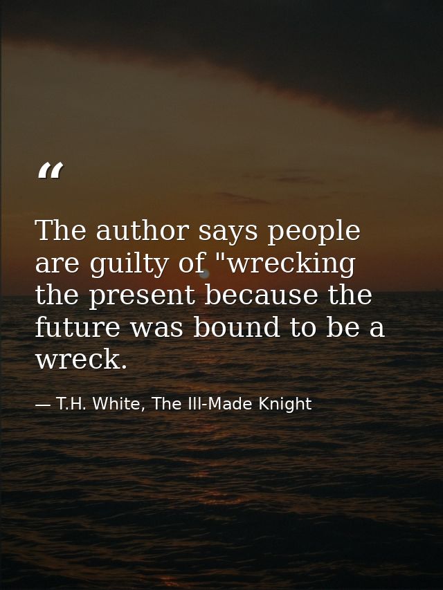 The author says people are guilty of "wrecking the present because the future was bound to be a wreck. — T.H. White, The Ill-Made Knight