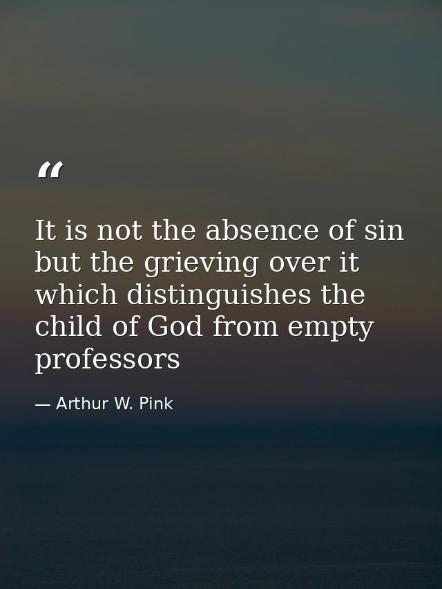It is not the absence of sin but the grieving over it which distinguishes the child of God from empty professors — Arthur W. Pink