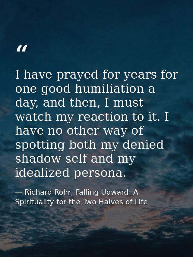 I have prayed for years for one good humiliation a day, and then, I must watch my reaction to it. I have no other way of — Richard Rohr, Falling Upward: A Spirituality for the Two Halves of Life