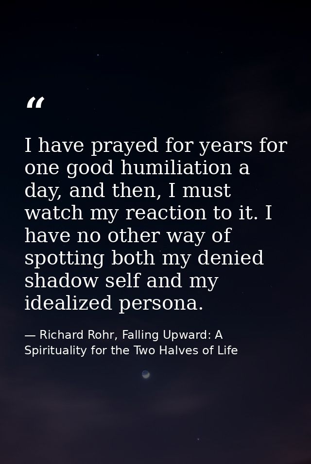I have prayed for years for one good humiliation a day, and then, I must watch my reaction to it. I have no other way of — Richard Rohr, Falling Upward: A Spirituality for the Two Halves of Life
