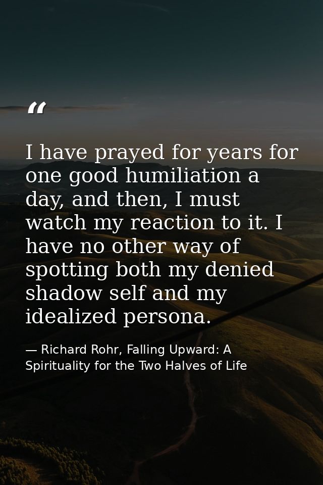 I have prayed for years for one good humiliation a day, and then, I must watch my reaction to it. I have no other way of — Richard Rohr, Falling Upward: A Spirituality for the Two Halves of Life