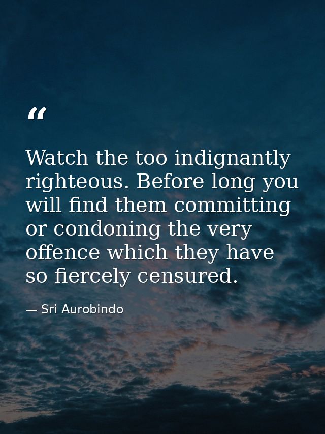 Watch the too indignantly righteous. Before long you will find them committing or condoning the very offence which they  — Sri Aurobindo