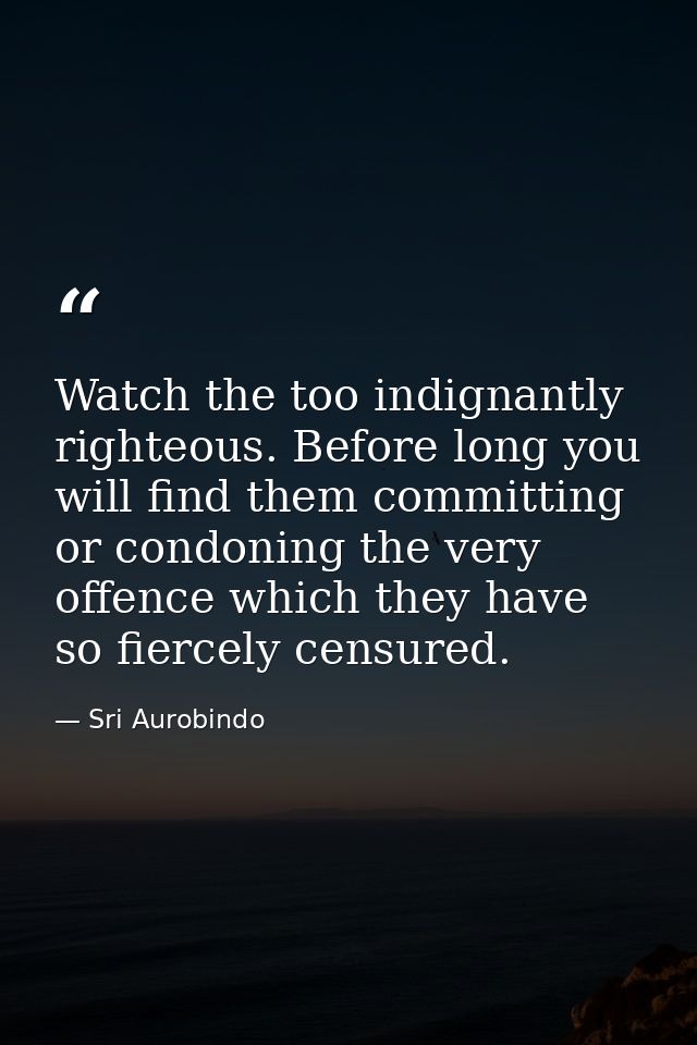 Watch the too indignantly righteous. Before long you will find them committing or condoning the very offence which they  — Sri Aurobindo