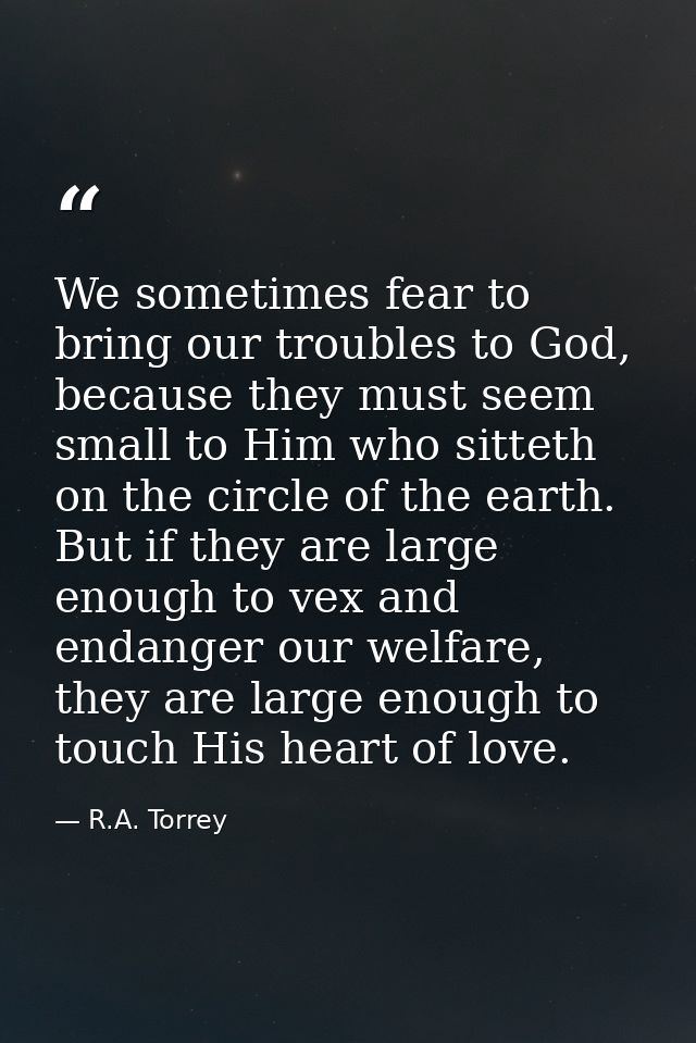 We sometimes fear to bring our troubles to God, because they must seem small to Him who sitteth on the circle of the ear — R.A. Torrey