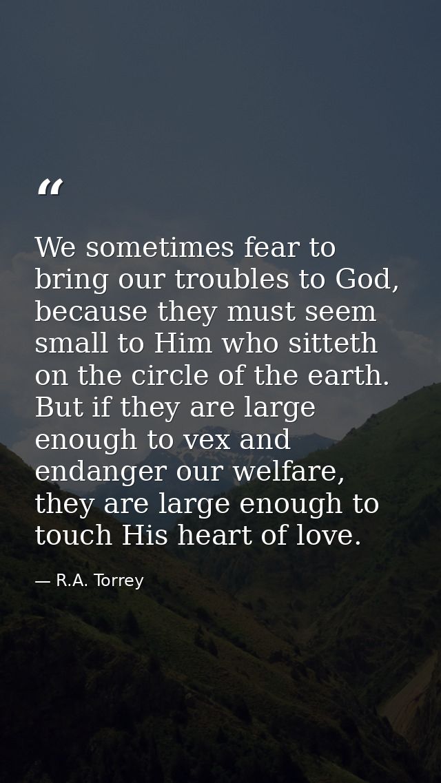 We sometimes fear to bring our troubles to God, because they must seem small to Him who sitteth on the circle of the ear — R.A. Torrey