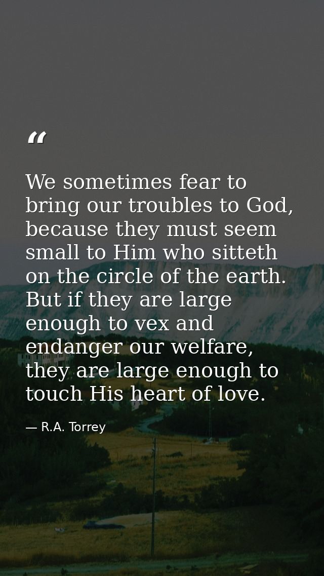 We sometimes fear to bring our troubles to God, because they must seem small to Him who sitteth on the circle of the ear — R.A. Torrey