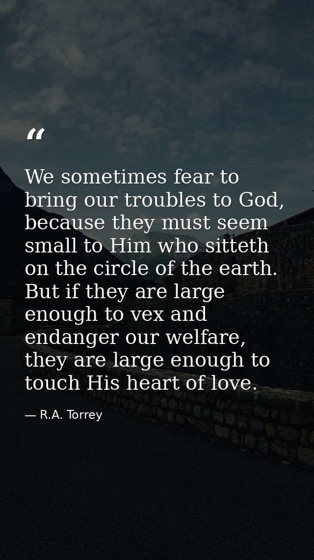 We sometimes fear to bring our troubles to God, because they must seem small to Him who sitteth on the circle of the ear — R.A. Torrey