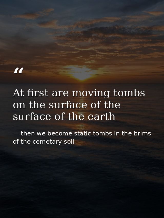 At first are moving tombs on the surface of the surface of the earth — then we become static tombs in the brims of the cemetary soil
