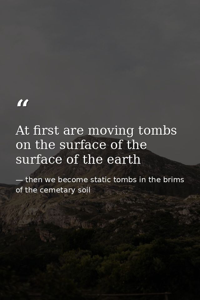 At first are moving tombs on the surface of the surface of the earth — then we become static tombs in the brims of the cemetary soil