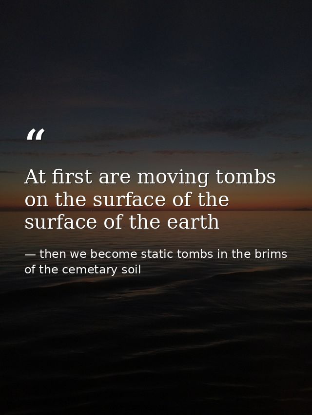 At first are moving tombs on the surface of the surface of the earth — then we become static tombs in the brims of the cemetary soil
