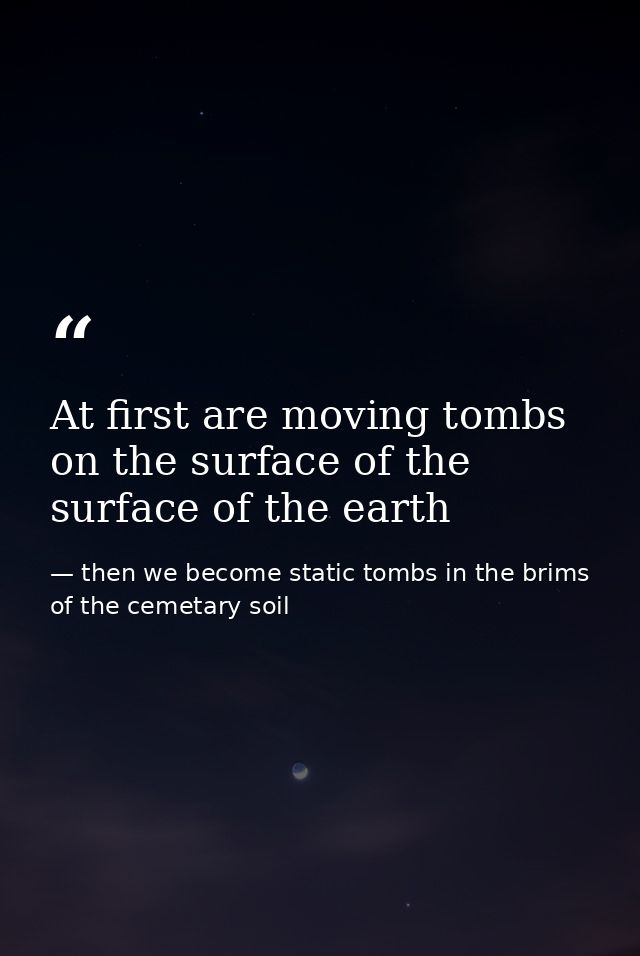 At first are moving tombs on the surface of the surface of the earth — then we become static tombs in the brims of the cemetary soil