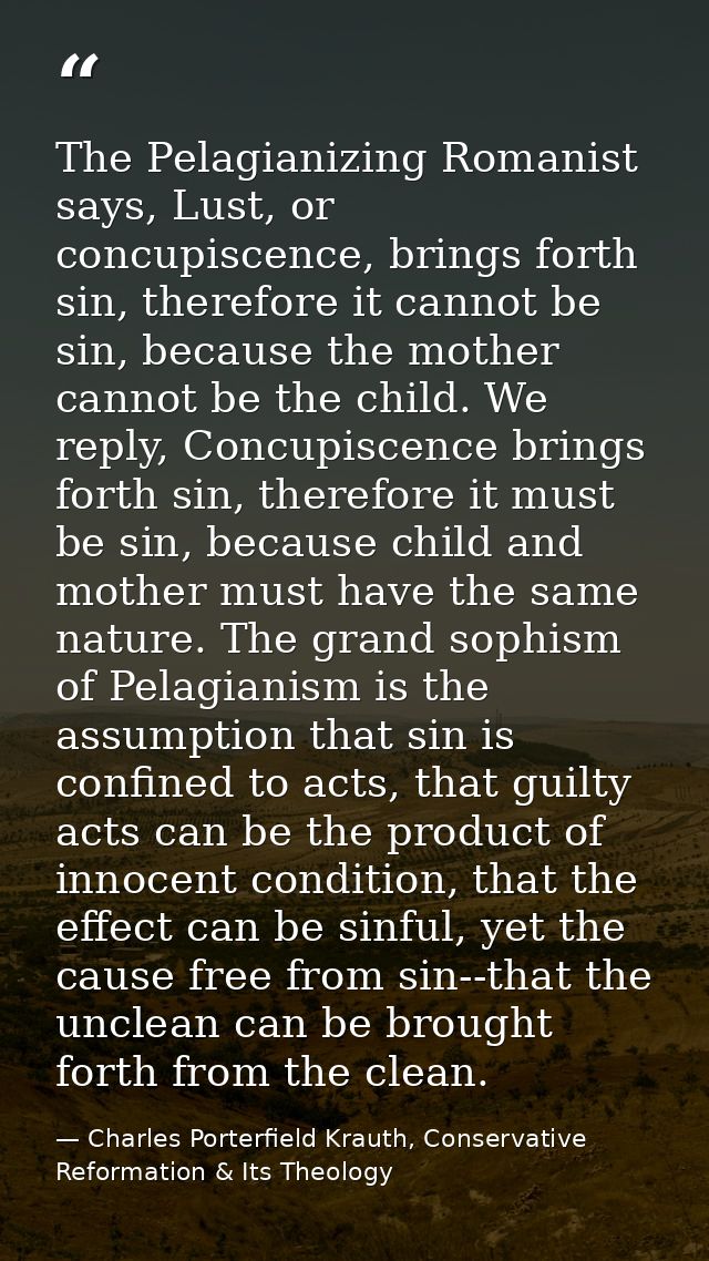 The Pelagianizing Romanist says, Lust, or concupiscence, brings forth sin, therefore it cannot be sin, because the mothe — Charles Porterfield Krauth, Conservative Reformation & Its Theology