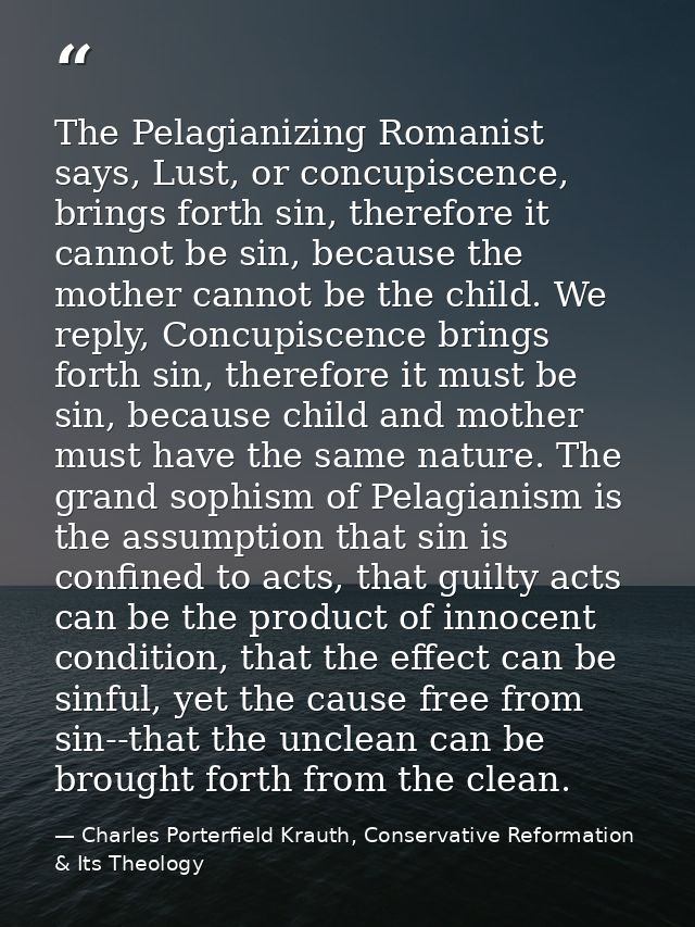 The Pelagianizing Romanist says, Lust, or concupiscence, brings forth sin, therefore it cannot be sin, because the mothe — Charles Porterfield Krauth, Conservative Reformation & Its Theology