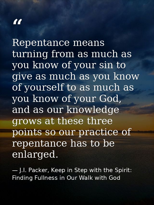 Repentance means turning from as much as you know of your sin to give as much as you know of yourself to as much as you  — J.I. Packer, Keep in Step with the Spirit: Finding Fullness in Our Walk with God