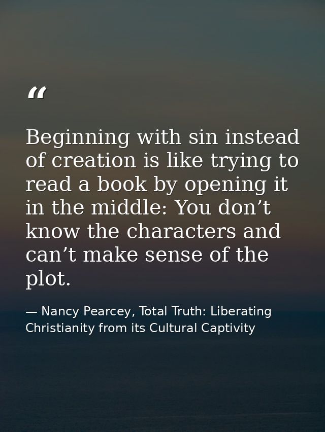 Beginning with sin instead of creation is like trying to read a book by opening it in the middle: You don’t know the cha — Nancy Pearcey, Total Truth: Liberating Christianity from its Cultural Captivity
