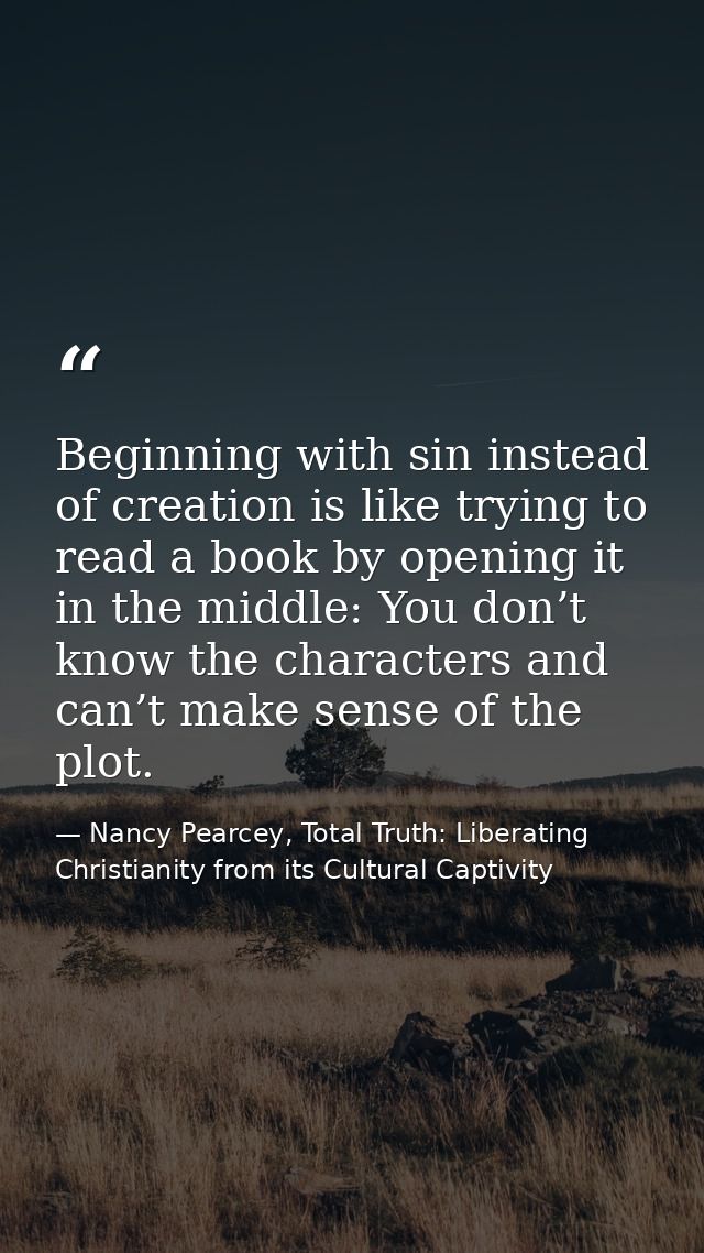 Beginning with sin instead of creation is like trying to read a book by opening it in the middle: You don’t know the cha — Nancy Pearcey, Total Truth: Liberating Christianity from its Cultural Captivity