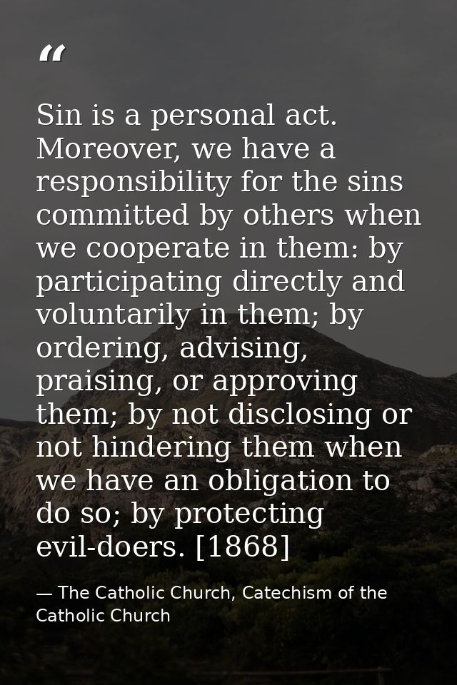 Sin is a personal act. Moreover, we have a responsibility for the sins committed by others when we cooperate in them: by — The Catholic Church, Catechism of the Catholic Church