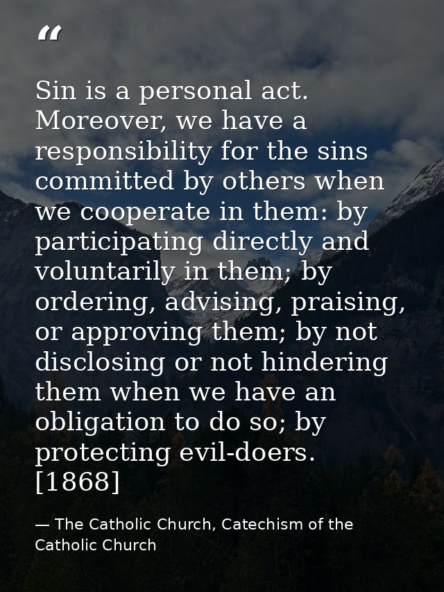 Sin is a personal act. Moreover, we have a responsibility for the sins committed by others when we cooperate in them: by — The Catholic Church, Catechism of the Catholic Church